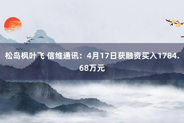 松岛枫叶飞 信维通讯：4月17日获融资买入1784.68万元