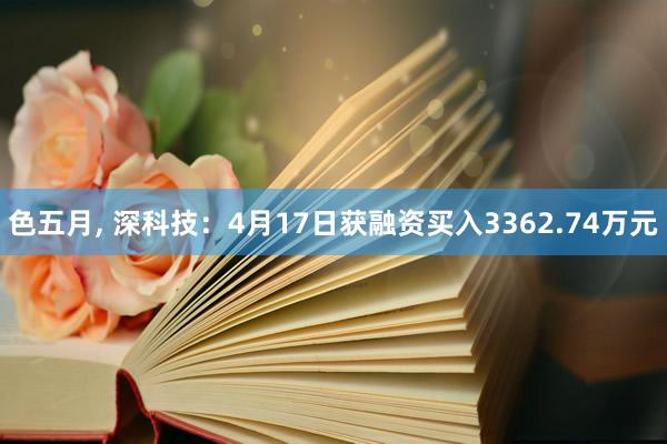 色五月， 深科技：4月17日获融资买入3362.74万元