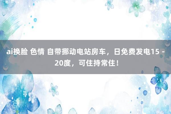 ai换脸 色情 自带挪动电站房车，日免费发电15 - 20度，可住持常住！