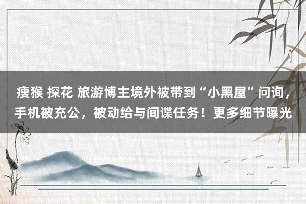 瘦猴 探花 旅游博主境外被带到“小黑屋”问询，手机被充公，被动给与间谍任务！更多细节曝光