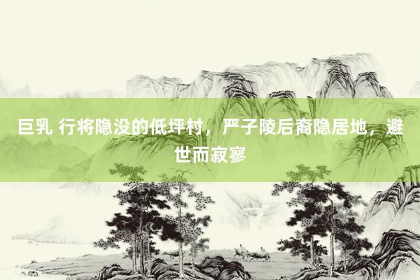 巨乳 行将隐没的低坪村，严子陵后裔隐居地，避世而寂寥
