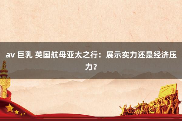 av 巨乳 英国航母亚太之行：展示实力还是经济压力？