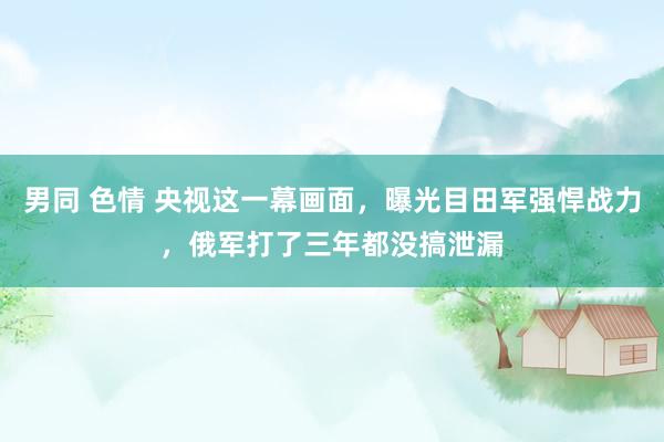 男同 色情 央视这一幕画面，曝光目田军强悍战力，俄军打了三年都没搞泄漏
