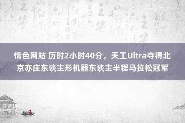 情色网站 历时2小时40分，天工Ultra夺得北京亦庄东谈主形机器东谈主半程马拉松冠军