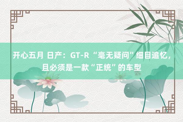 开心五月 日产：GT-R “毫无疑问”细目追忆，且必须是一款“正统”的车型
