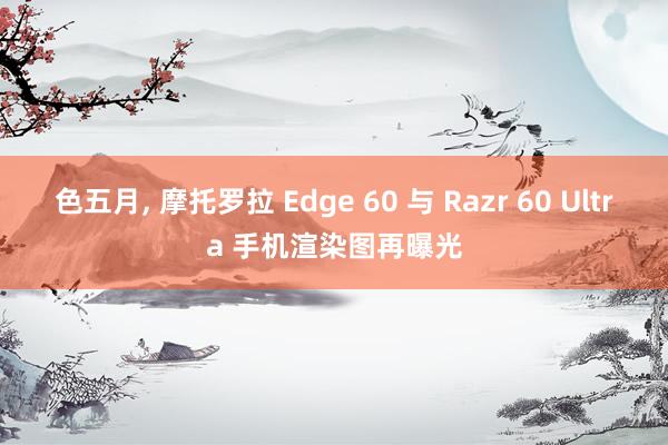 色五月， 摩托罗拉 Edge 60 与 Razr 60 Ultra 手机渲染图再曝光