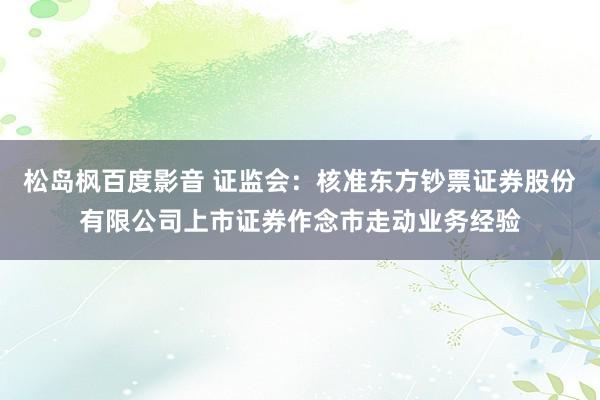 松岛枫百度影音 证监会：核准东方钞票证券股份有限公司上市证券作念市走动业务经验