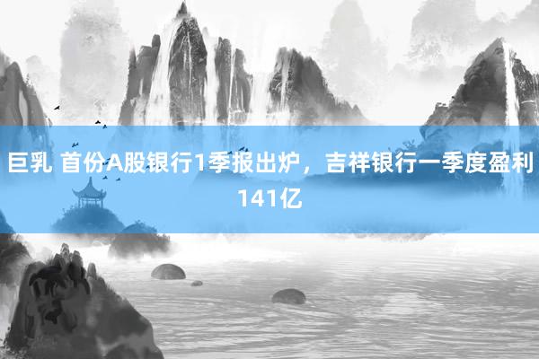 巨乳 首份A股银行1季报出炉，吉祥银行一季度盈利141亿