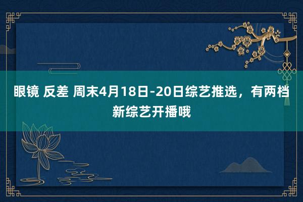 眼镜 反差 周末4月18日-20日综艺推选，有两档新综艺开播哦