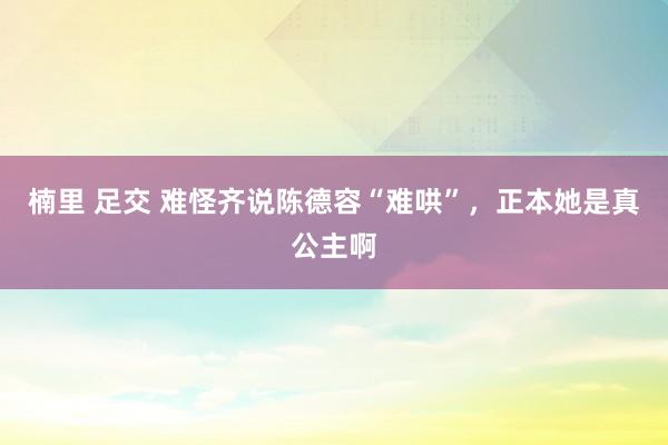 楠里 足交 难怪齐说陈德容“难哄”，正本她是真公主啊