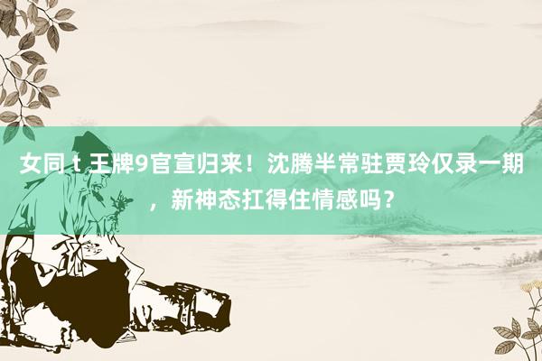 女同 t 王牌9官宣归来！沈腾半常驻贾玲仅录一期，新神态扛得住情感吗？