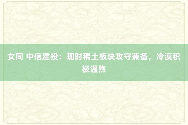 女同 中信建投：现时稀土板块攻守兼备，冷漠积极温煦