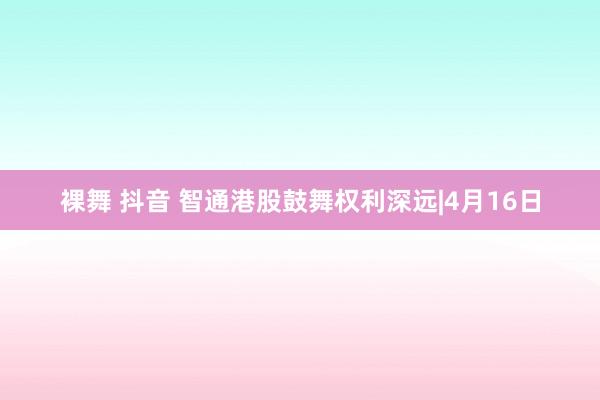 裸舞 抖音 智通港股鼓舞权利深远|4月16日