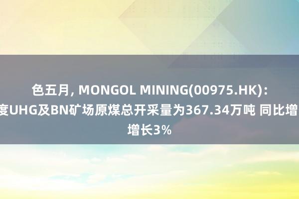 色五月， MONGOL MINING(00975.HK)：一季度UHG及BN矿场原煤总开采量为367.34万吨 同比增长3%