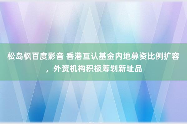 松岛枫百度影音 香港互认基金内地募资比例扩容，外资机构积极筹划新址品