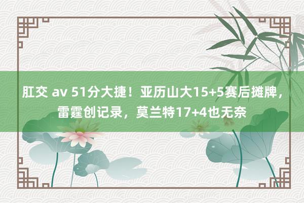 肛交 av 51分大捷！亚历山大15+5赛后摊牌，雷霆创记录，莫兰特17+4也无奈