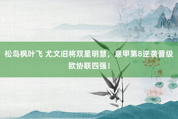 松岛枫叶飞 尤文旧将双星明慧，意甲第8逆袭晋级欧协联四强！
