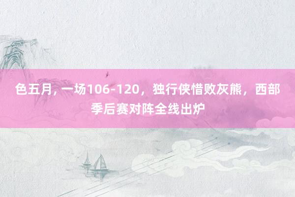 色五月， 一场106-120，独行侠惜败灰熊，西部季后赛对阵全线出炉