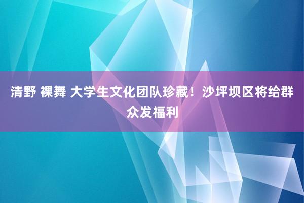 清野 裸舞 大学生文化团队珍藏！沙坪坝区将给群众发福利