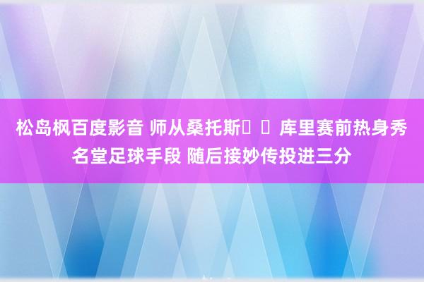 松岛枫百度影音 师从桑托斯⚽️库里赛前热身秀名堂足球手段 随后接妙传投进三分