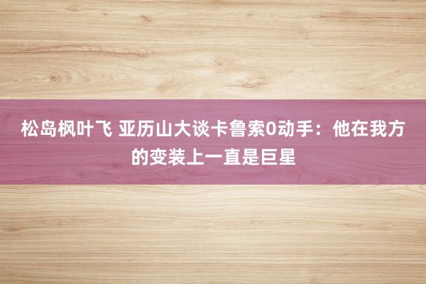 松岛枫叶飞 亚历山大谈卡鲁索0动手：他在我方的变装上一直是巨星