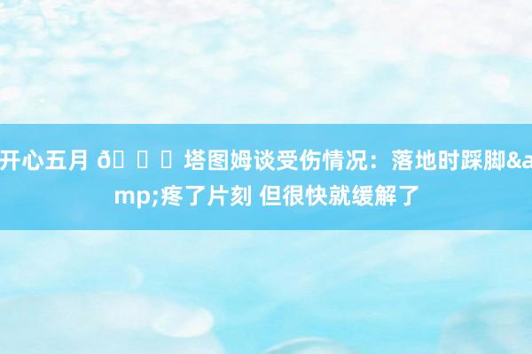 开心五月 🙏塔图姆谈受伤情况：落地时踩脚&疼了片刻 但很快就缓解了
