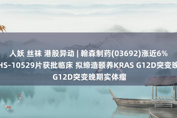 人妖 丝袜 港股异动 | 翰森制药(03692)涨近6% 1类新药HS-10529片获批临床 拟缔造颐养KRAS G12D突变晚期实体瘤