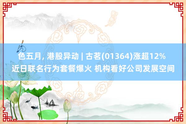 色五月， 港股异动 | 古茗(01364)涨超12% 近日联名行为套餐爆火 机构看好公司发展空间
