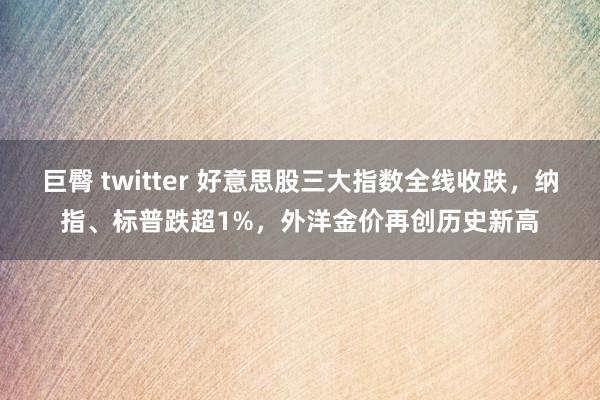巨臀 twitter 好意思股三大指数全线收跌，纳指、标普跌超1%，外洋金价再创历史新高