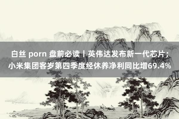 白丝 porn 盘前必读丨英伟达发布新一代芯片；小米集团客岁第四季度经休养净利同比增69.4%