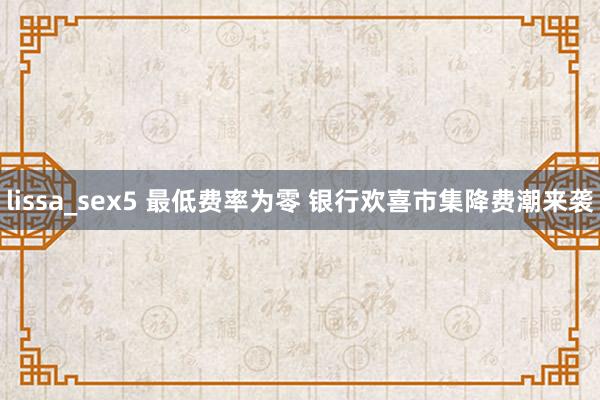 lissa_sex5 最低费率为零 银行欢喜市集降费潮来袭