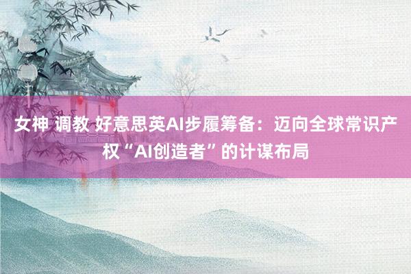 女神 调教 好意思英AI步履筹备：迈向全球常识产权“AI创造者”的计谋布局