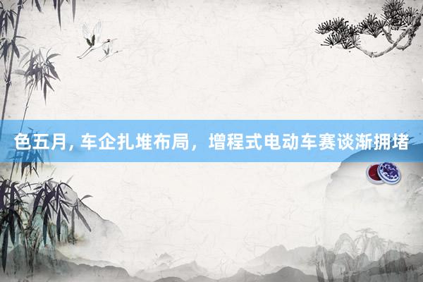 色五月， 车企扎堆布局，增程式电动车赛谈渐拥堵