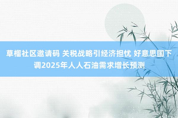 草榴社区邀请码 关税战略引经济担忧 好意思国下调2025年人人石油需求增长预测