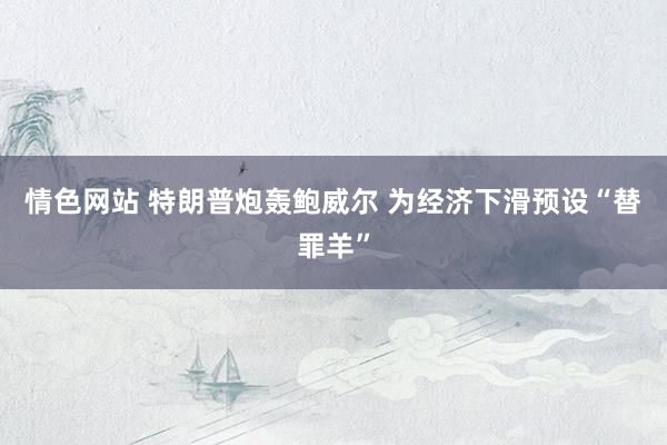 情色网站 特朗普炮轰鲍威尔 为经济下滑预设“替罪羊”
