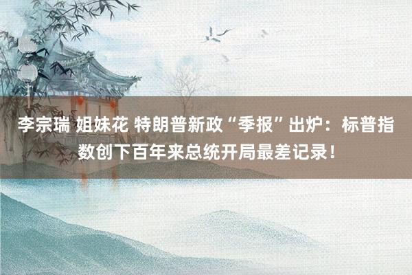 李宗瑞 姐妹花 特朗普新政“季报”出炉：标普指数创下百年来总统开局最差记录！