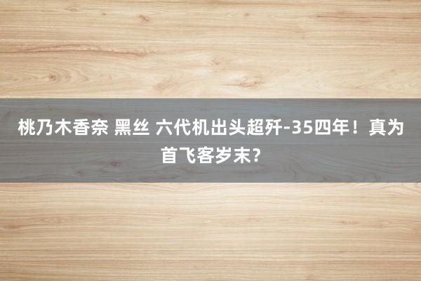 桃乃木香奈 黑丝 六代机出头超歼-35四年！真为首飞客岁末？