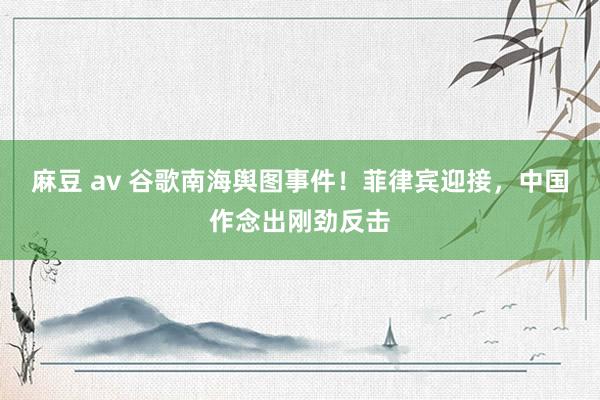 麻豆 av 谷歌南海舆图事件！菲律宾迎接，中国作念出刚劲反击
