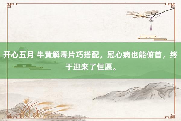 开心五月 牛黄解毒片巧搭配，冠心病也能俯首，终于迎来了但愿。