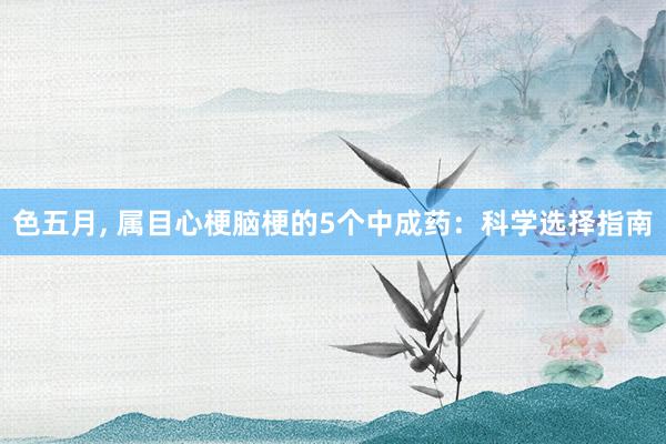 色五月， 属目心梗脑梗的5个中成药：科学选择指南