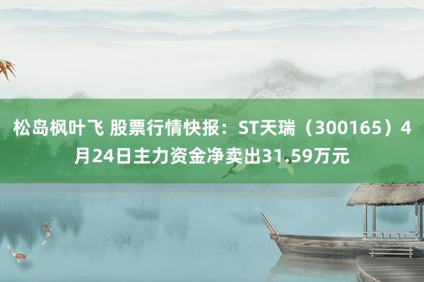 松岛枫叶飞 股票行情快报：ST天瑞（300165）4月24日主力资金净卖出31.59万元