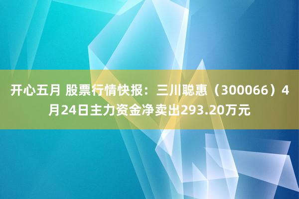 开心五月 股票行情快报：三川聪惠（300066）4月24日主力资金净卖出293.20万元