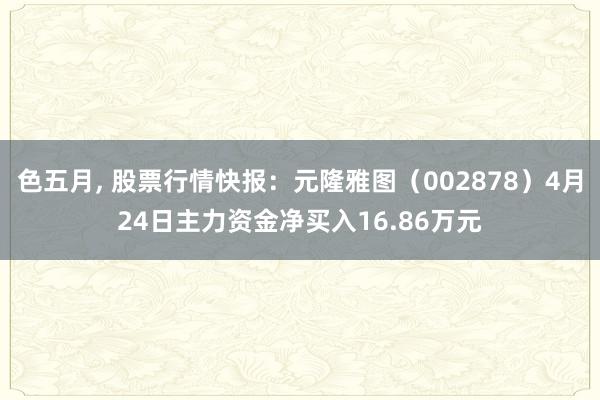 色五月， 股票行情快报：元隆雅图（002878）4月24日主力资金净买入16.86万元