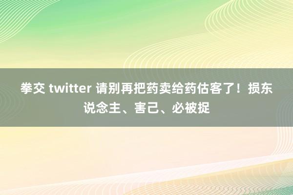 拳交 twitter 请别再把药卖给药估客了！损东说念主、害己、必被捉