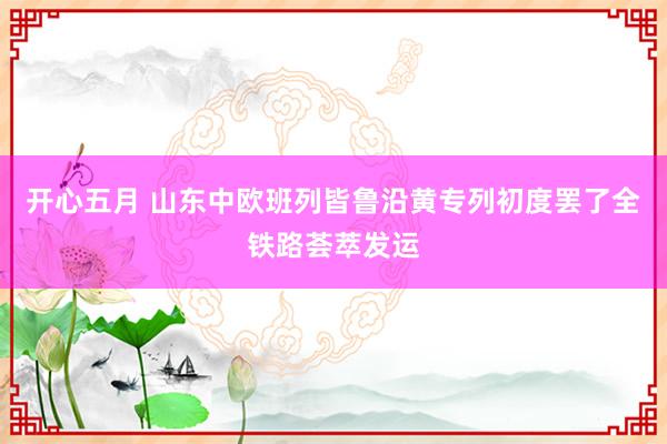 开心五月 山东中欧班列皆鲁沿黄专列初度罢了全铁路荟萃发运
