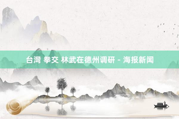 台灣 拳交 林武在德州调研 - 海报新闻