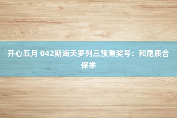 开心五月 042期海天罗列三预测奖号：和尾质合保举