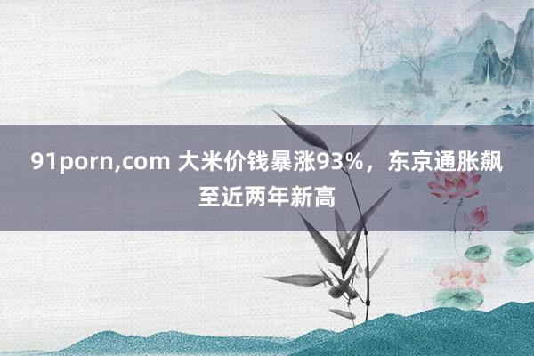 91porn，com 大米价钱暴涨93%，东京通胀飙至近两年新高