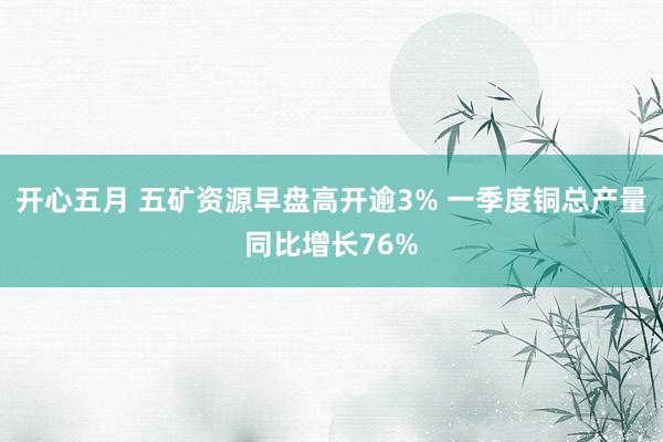 开心五月 五矿资源早盘高开逾3% 一季度铜总产量同比增长76%