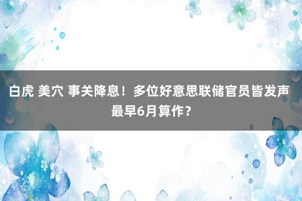 白虎 美穴 事关降息！多位好意思联储官员皆发声 最早6月算作？